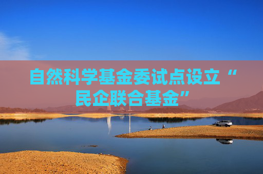 自然科学基金委试点设立“民企联合基金”
