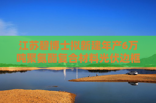 江苏碧博士拟新建年产6万吨聚氨酯复合材料光伏边框项目