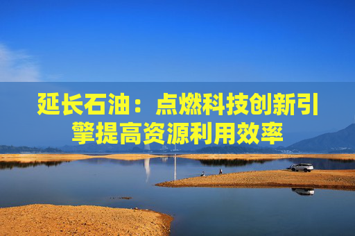 延长石油：点燃科技创新引擎提高资源利用效率