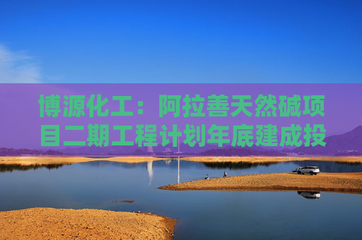 博源化工：阿拉善天然碱项目二期工程计划年底建成投料试车