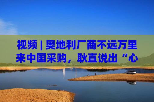 视频 | 奥地利厂商不远万里来中国采购，耿直说出“心里话”