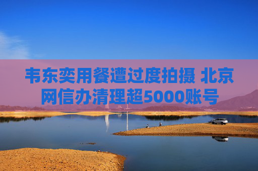 韦东奕用餐遭过度拍摄 北京网信办清理超5000账号