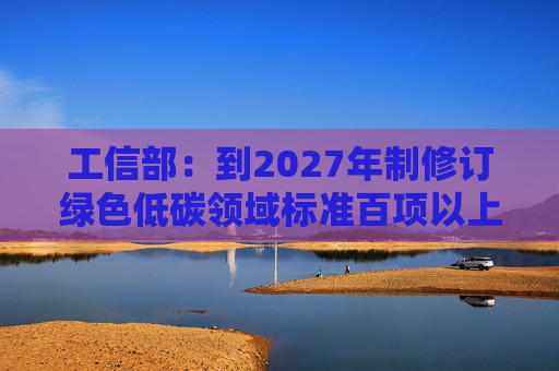 工信部：到2027年制修订绿色低碳领域标准百项以上