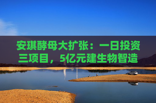 安琪酵母大扩张：一日投资三项目，5亿元建生物智造中心