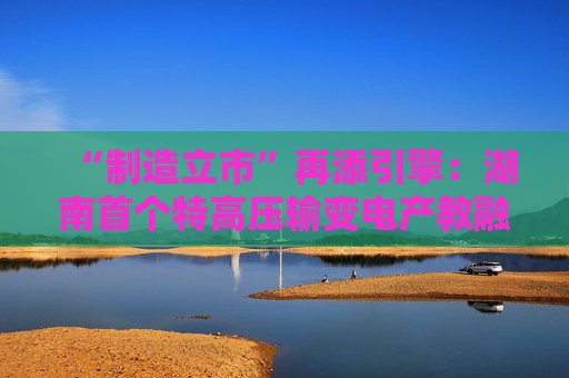 “制造立市”再添引擎：湖南首个特高压输变电产教融合实训基地在衡落户