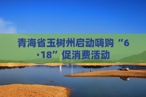 青海省玉树州启动嗨购“6·18”促消费活动