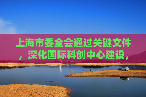 上海市委全会通过关键文件，深化国际科创中心建设，贯彻总书记讲话精神。