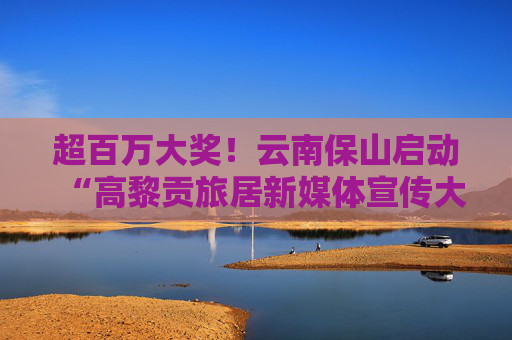 超百万大奖！云南保山启动“高黎贡旅居新媒体宣传大赛”