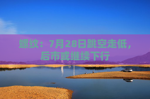 螺纹：7月28日跳空走低，后市或继续下行