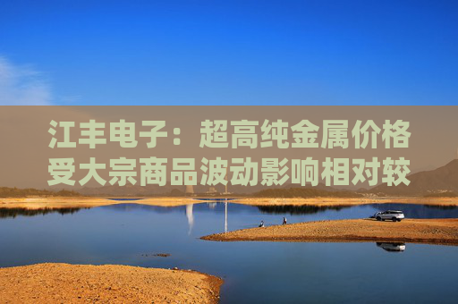 江丰电子：超高纯金属价格受大宗商品波动影响相对较小