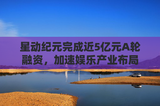 星动纪元完成近5亿元A轮融资，加速娱乐产业布局