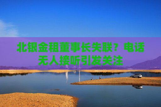 北银金租董事长失联？电话无人接听引发关注