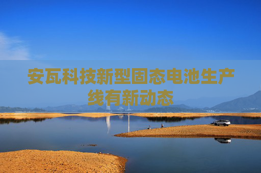 安瓦科技新型固态电池生产线有新动态