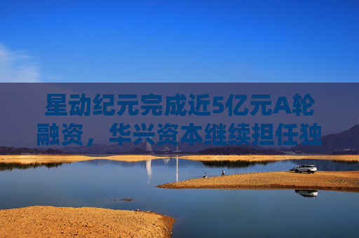 星动纪元完成近5亿元A轮融资，华兴资本继续担任独家财务顾问