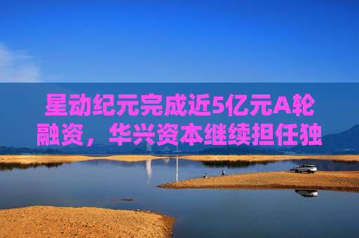 星动纪元完成近5亿元A轮融资，华兴资本继续担任独家财务顾问