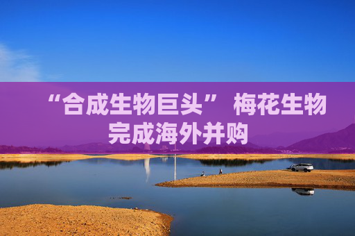 “合成生物巨头” 梅花生物完成海外并购