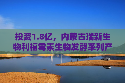 投资1.8亿，内蒙古瑞新生物利福霉素生物发酵系列产品项目
