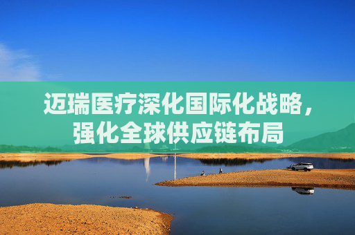 迈瑞医疗深化国际化战略，强化全球供应链布局