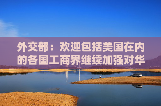 外交部：欢迎包括美国在内的各国工商界继续加强对华合作