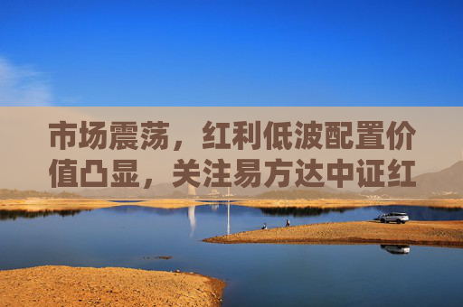 市场震荡，红利低波配置价值凸显，关注易方达中证红利低波ETF联接基金