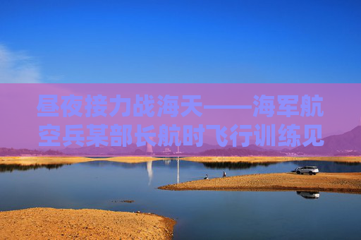 昼夜接力战海天——海军航空兵某部长航时飞行训练见闻
