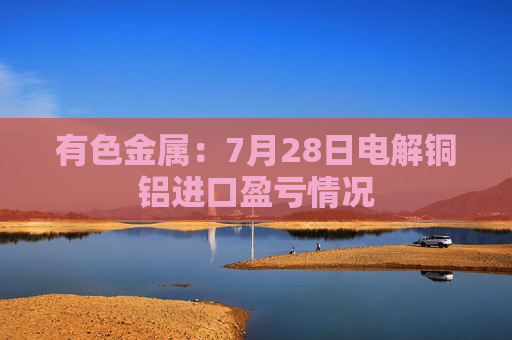 有色金属：7月28日电解铜铝进口盈亏情况