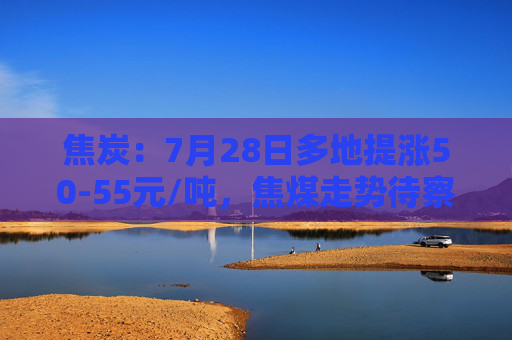 焦炭：7月28日多地提涨50-55元/吨，焦煤走势待察