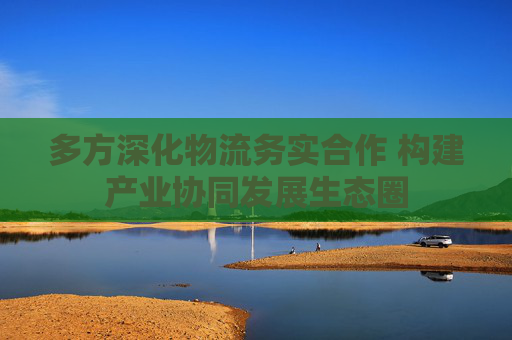 多方深化物流务实合作 构建产业协同发展生态圈