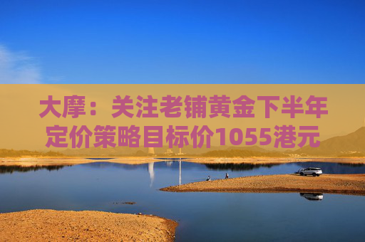 大摩：关注老铺黄金下半年定价策略目标价1055港元