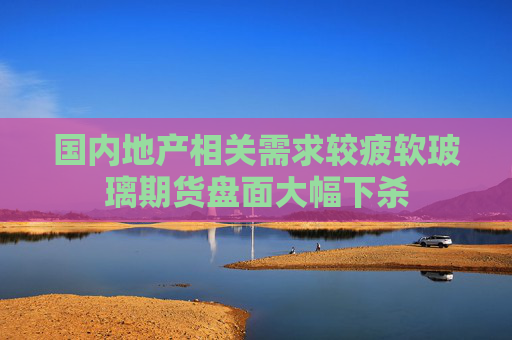 国内地产相关需求较疲软玻璃期货盘面大幅下杀