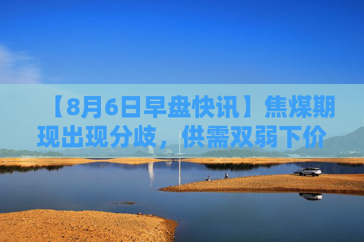 【8月6日早盘快讯】焦煤期现出现分歧，供需双弱下价格或震荡运行