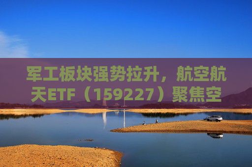军工板块强势拉升，航空航天ETF（159227）聚焦空天国防，规模位居同类第一
