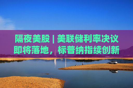 隔夜美股 | 美联储利率决议即将落地，标普纳指续创新高​​