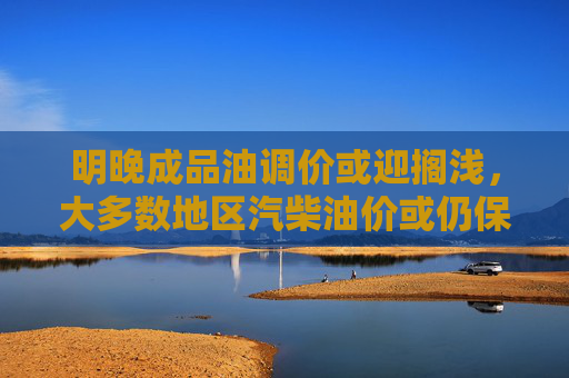 明晚成品油调价或迎搁浅，大多数地区汽柴油价或仍保持7元水平