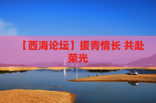 【西海论坛】援青情长 共赴荣光