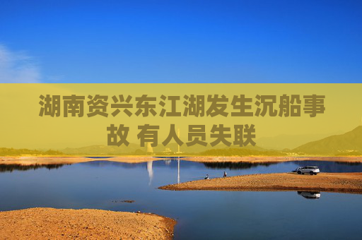 湖南资兴东江湖发生沉船事故 有人员失联