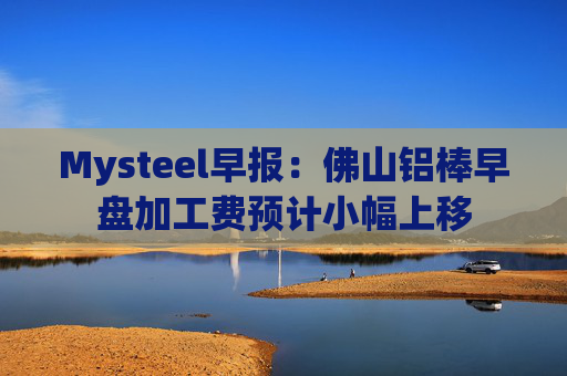 Mysteel早报：佛山铝棒早盘加工费预计小幅上移