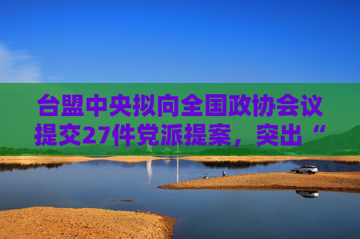 台盟中央拟向全国政协会议提交27件党派提案，突出“两岸一家亲”理念