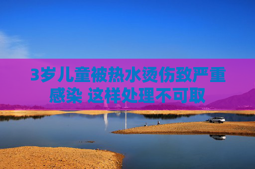3岁儿童被热水烫伤致严重感染 这样处理不可取