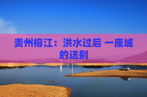 贵州榕江：洪水过后 一座城的送别