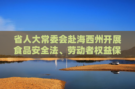 省人大常委会赴海西州开展食品安全法、劳动者权益保障“一法一办法”执法检查 筑牢食品安全防线 维护劳动者合法权益