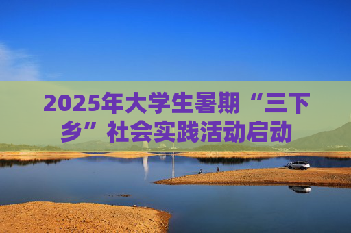 2025年大学生暑期“三下乡”社会实践活动启动