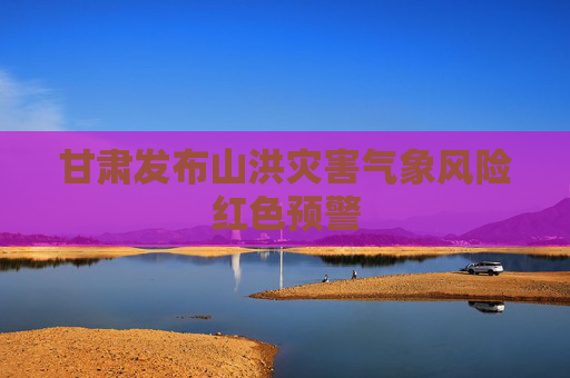 甘肃发布山洪灾害气象风险红色预警