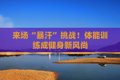 来场“暴汗”挑战！体能训练成健身新风尚