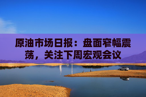 原油市场日报：盘面窄幅震荡，关注下周宏观会议