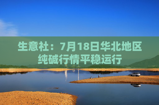 生意社：7月18日华北地区纯碱行情平稳运行