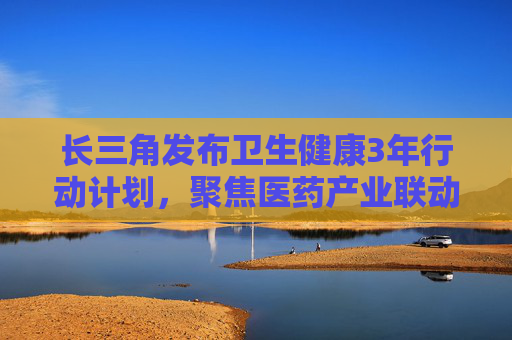 长三角发布卫生健康3年行动计划，聚焦医药产业联动与国际开放合作