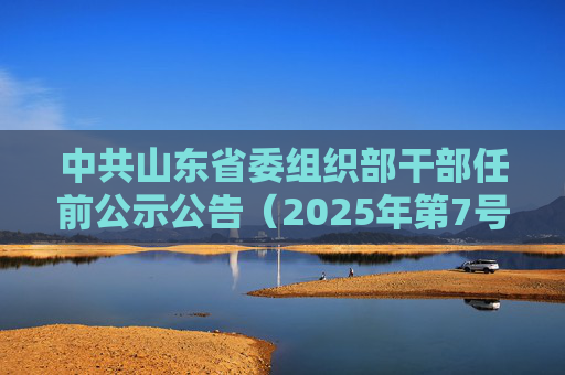 中共山东省委组织部干部任前公示公告（2025年第7号）