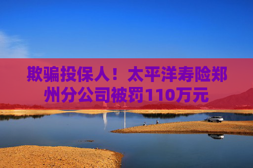 欺骗投保人！太平洋寿险郑州分公司被罚110万元