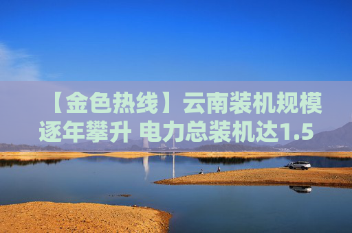 【金色热线】云南装机规模逐年攀升 电力总装机达1.59亿千瓦